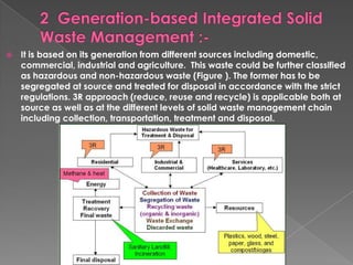    It is based on its generation from different sources including domestic,
    commercial, industrial and agriculture. This waste could be further classified
    as hazardous and non-hazardous waste (Figure ). The former has to be
    segregated at source and treated for disposal in accordance with the strict
    regulations. 3R approach (reduce, reuse and recycle) is applicable both at
    source as well as at the different levels of solid waste management chain
    including collection, transportation, treatment and disposal.
 