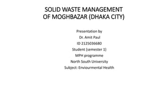 SOLID WASTE MANAGEMENT
OF MOGHBAZAR (DHAKA CITY)
Presentation by
Dr. Amit Paul
ID 2125036680
Student (semester 1)
MPH programme
North South University
Subject: Enviourmental Health
 