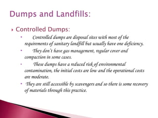  Controlled Dumps:
• Controlled dumps are disposal sites with most of the
requirements of sanitary landfill but usually have one deficiency.
• They don’t have gas management, regular cover and
compaction in some cases.
• These dumps have a reduced risk of environmental
contamination, the initial costs are low and the operational costs
are moderate.
• They are still accessible by scavengers and so there is some recovery
of materials through this practice.
 