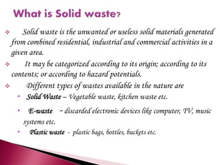  Solid waste is the unwanted or useless solid materials generated
from combined residential, industrial and commercial activities in a
given area.
 It may be categorized according to its origin; according to its
contents; or according to hazard potentials.
 Different types of wastes available in the nature are
• Solid Waste – Vegetable waste, kitchen waste etc.
• E-waste -discarded electronic devices like computer, TV, music
systems etc.
• Plastic waste - plastic bags, bottles, buckets etc.
 