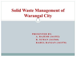 PRESENTED BY:
A. RAJESH (161552)
B. SUMAN (161560)
RAHUL RANJAN (161570)
Solid Waste Management of
Warangal City
 