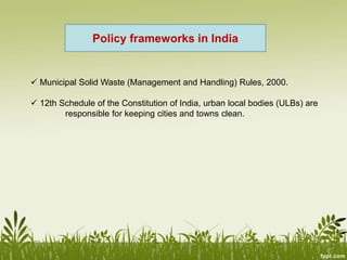  Municipal Solid Waste (Management and Handling) Rules, 2000.
 12th Schedule of the Constitution of India, urban local bodies (ULBs) are
responsible for keeping cities and towns clean.
Policy frameworks in India
 