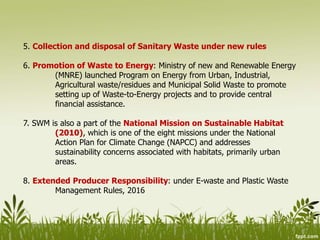 5. Collection and disposal of Sanitary Waste under new rules
6. Promotion of Waste to Energy: Ministry of new and Renewable Energy
(MNRE) launched Program on Energy from Urban, Industrial,
Agricultural waste/residues and Municipal Solid Waste to promote
setting up of Waste-to-Energy projects and to provide central
financial assistance.
7. SWM is also a part of the National Mission on Sustainable Habitat
(2010), which is one of the eight missions under the National
Action Plan for Climate Change (NAPCC) and addresses
sustainability concerns associated with habitats, primarily urban
areas.
8. Extended Producer Responsibility: under E-waste and Plastic Waste
Management Rules, 2016
 