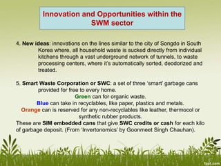 4. New ideas: innovations on the lines similar to the city of Songdo in South
Korea where, all household waste is sucked directly from individual
kitchens through a vast underground network of tunnels, to waste
processing centers, where it’s automatically sorted, deodorized and
treated.
5. Smart Waste Corporation or SWC: a set of three ‘smart’ garbage cans
provided for free to every home.
Green can for organic waste.
Blue can take in recyclables, like paper, plastics and metals.
Orange can is reserved for any non-recyclables like leather, thermocol or
synthetic rubber products.
These are SIM embedded cans that give SWC credits or cash for each kilo
of garbage deposit. (From ‘Invertonomics’ by Goonmeet Singh Chauhan).
Innovation and Opportunities within the
SWM sector
 
