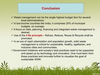  Waste management can be the single highest budget item for several
local administrations.
 In low-income countries like India, it comprises 20% of municipal
budgets, on average.
 A focus on data, planning, financing and integrated waste management is
desired.
 Use of the 4 Rs principle – Refuse, Reduce, Reuse & Recycle shall be
promoted.
 In an era of rapid urbanization and population growth, solid waste
management is critical for sustainable, healthy, egalitarian, and
inclusive cities and communities.
Government initiatives and society’s best practices need to be supported
and speed up by technology and innovation. One must learn from
these practices and innovate further to visualize the goal of
sustainable SWM.
Conclusion
 