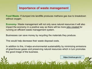 Importance of waste management
Food Waste- If dumped into landfills produces methane gas due to breakdown
without oxygen.
Economy- Waste management will not only save natural resources it will also
impact the economy in a positive way as there will be more jobs created for
running an efficient waste management system.
Businesses can save money by recycling the materials they produce.
This would help decrease their waste disposal costs.
In addition to this, it helps environmental sustainability by minimizing emissions
of greenhouse gases and preserving natural resources which in turn promotes
the good image of the business.
https://mohua.gov.in/
 