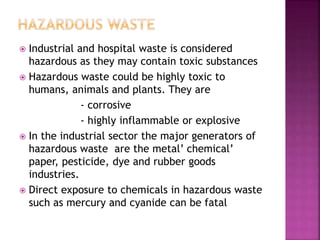 Industrial and hospital waste is considered
hazardous as they may contain toxic substances
 Hazardous waste could be highly toxic to
humans, animals and plants. They are
- corrosive
- highly inflammable or explosive
 In the industrial sector the major generators of
hazardous waste are the metal’ chemical’
paper, pesticide, dye and rubber goods
industries.
 Direct exposure to chemicals in hazardous waste
such as mercury and cyanide can be fatal
 