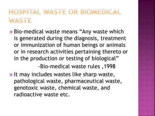  Bio-medical waste means “Any waste which
is generated during the diagnosis, treatment
or immunization of human beings or animals
or in research activities pertaining thereto or
in the production or testing of biological”
-Bio-medical waste rules ,1998
 It may includes wastes like sharp waste,
pathological waste, pharmaceutical waste,
genotoxic waste, chemical waste, and
radioactive waste etc.
 