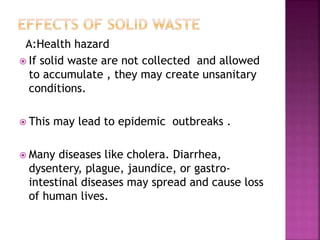 A:Health hazard
 If solid waste are not collected and allowed
to accumulate , they may create unsanitary
conditions.
 This may lead to epidemic outbreaks .
 Many diseases like cholera. Diarrhea,
dysentery, plague, jaundice, or gastro-
intestinal diseases may spread and cause loss
of human lives.
 