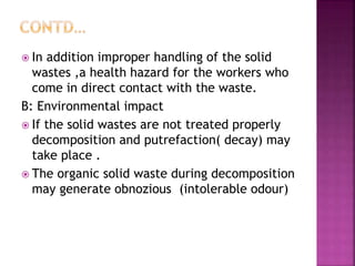  In addition improper handling of the solid
wastes ,a health hazard for the workers who
come in direct contact with the waste.
B: Environmental impact
 If the solid wastes are not treated properly
decomposition and putrefaction( decay) may
take place .
 The organic solid waste during decomposition
may generate obnozious (intolerable odour)
 