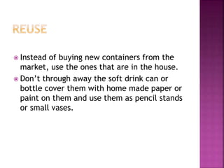  Instead of buying new containers from the
market, use the ones that are in the house.
 Don’t through away the soft drink can or
bottle cover them with home made paper or
paint on them and use them as pencil stands
or small vases.
 