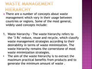  There are a number of concepts about waste
management which vary in their usage between
countries or regions. Some of the most general,
widely used concepts include:
1. Waste hierarchy - The waste hierarchy refers to
the "3 Rs" reduce, reuse and recycle, which classify
waste management strategies according to their
desirability in terms of waste minimization. The
waste hierarchy remains the cornerstone of most
waste minimization strategies.
• The aim of the waste hierarchy is to extract the
maximum practical benefits from products and to
generate the minimum amount of waste .
 