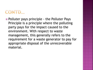  Polluter pays principle - the Polluter Pays
Principle is a principle where the polluting
party pays for the impact caused to the
environment. With respect to waste
management, this generally refers to the
requirement for a waste generator to pay for
appropriate disposal of the unrecoverable
material.
 