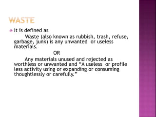  It is defined as
Waste (also known as rubbish, trash, refuse,
garbage, junk) is any unwanted or useless
materials.
OR
Any materials unused and rejected as
worthless or unwanted and “A useless or profile
less activity using or expanding or consuming
thoughtlessly or carefully.”
 