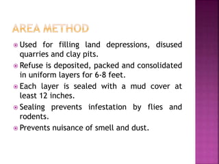  Used for filling land depressions, disused
quarries and clay pits.
 Refuse is deposited, packed and consolidated
in uniform layers for 6-8 feet.
 Each layer is sealed with a mud cover at
least 12 inches.
 Sealing prevents infestation by flies and
rodents.
 Prevents nuisance of smell and dust.
 