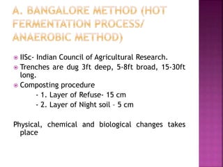 IISc- Indian Council of Agricultural Research.
 Trenches are dug 3ft deep, 5-8ft broad, 15-30ft
long.
 Composting procedure
- 1. Layer of Refuse- 15 cm
- 2. Layer of Night soil – 5 cm
Physical, chemical and biological changes takes
place
 