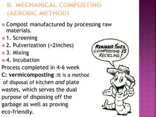  Compost manufactured by processing raw
materials.
 1. Screening
 2. Pulverization (<2inches)
 3. Mixing
 4. Incubation
Process completed in 4-6 week
C: vermicomposting :It is a method
of disposal of kitchen and plate
wastes, which serves the dual
purpose of disposing off the
garbage as well as proving
eco-friendly.
 