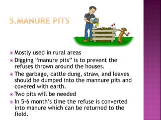  Mostly used in rural areas
 Digging “manure pits” is to prevent the
refuses thrown around the houses.
 The garbage, cattle dung, straw, and leaves
should be dumped into the mannure pits and
covered with earth.
 Two pits will be needed
 In 5-6 month’s time the refuse is converted
into manure which can be returned to the
field.
 
