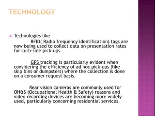 Technologies like
RFID( Radio frequency identification) tags are
now being used to collect data on presentation rates
for curb-side pick-ups.
GPS tracking is particularly evident when
considering the efficiency of ad hoc pick-ups (like
skip bins or dumpsters) where the collection is done
on a consumer request basis.
Rear vision cameras are commonly used for
OH&S (Occupational Health & Safety) reasons and
video recording devices are becoming more widely
used, particularly concerning residential services.
 