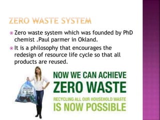  Zero waste system which was founded by PhD
chemist .Paul parmer in Okland.
 It is a philosophy that encourages the
redesign of resource life cycle so that all
products are reused.
 