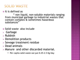  It is defined as
“ non liquid, non-soluble materials ranging
from municipal garbage to industrial wastes that
contain complex & sometimes hazardous
substances”
 Solid waste also include
 Garbage
 Rubbish
 Demolition products
 Sewage treatment residue
 Dead animals
 Manure and other discarded material.
-- Per capita solid waste out put 0.25-2.5 Kg/day
 