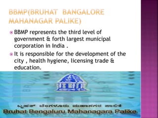  BBMP represents the third level of
government & forth largest municipal
corporation in India .
 It is responsible for the development of the
city , health hygiene, licensing trade &
education.
 