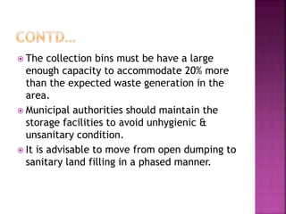  The collection bins must be have a large
enough capacity to accommodate 20% more
than the expected waste generation in the
area.
 Municipal authorities should maintain the
storage facilities to avoid unhygienic &
unsanitary condition.
 It is advisable to move from open dumping to
sanitary land filling in a phased manner.
 