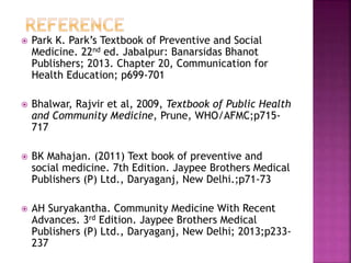  Park K. Park’s Textbook of Preventive and Social
Medicine. 22nd ed. Jabalpur: Banarsidas Bhanot
Publishers; 2013. Chapter 20, Communication for
Health Education; p699-701
 Bhalwar, Rajvir et al, 2009, Textbook of Public Health
and Community Medicine, Prune, WHO/AFMC;p715-
717
 BK Mahajan. (2011) Text book of preventive and
social medicine. 7th Edition. Jaypee Brothers Medical
Publishers (P) Ltd., Daryaganj, New Delhi.;p71-73
 AH Suryakantha. Community Medicine With Recent
Advances. 3rd Edition. Jaypee Brothers Medical
Publishers (P) Ltd., Daryaganj, New Delhi; 2013;p233-
237
 