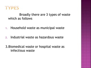 Broadly there are 3 types of waste
which as follows
1. Household waste as municipal waste
2. Industrial waste as hazardous waste
3.Biomedical waste or hospital waste as
infectious waste
 