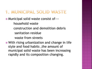  Municipal solid waste consist of---
household waste
construction and demolition debris
sanitation residue
waste from streets
 With rising urbanization and change in life
style and food habits ,the amount of
municipal solid waste has been increasing
rapidly and its composition changing.
 