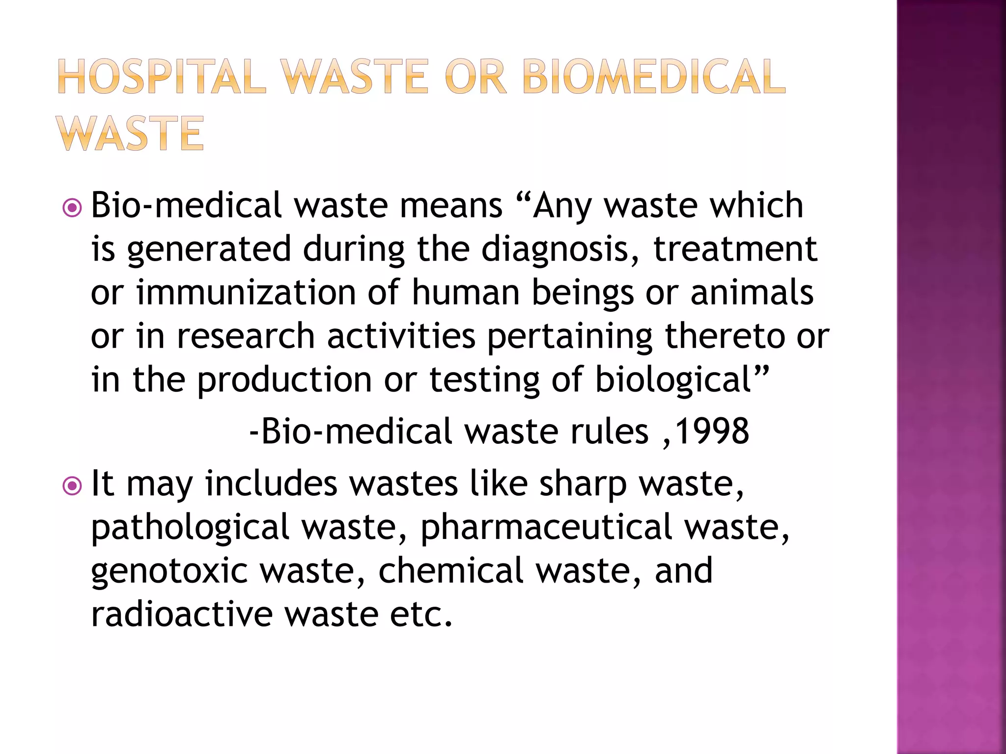  Bio-medical waste means “Any waste which 
is generated during the diagnosis, treatment 
or immunization of human beings or animals 
or in research activities pertaining thereto or 
in the production or testing of biological” 
-Bio-medical waste rules ,1998 
 It may includes wastes like sharp waste, 
pathological waste, pharmaceutical waste, 
genotoxic waste, chemical waste, and 
radioactive waste etc. 
 