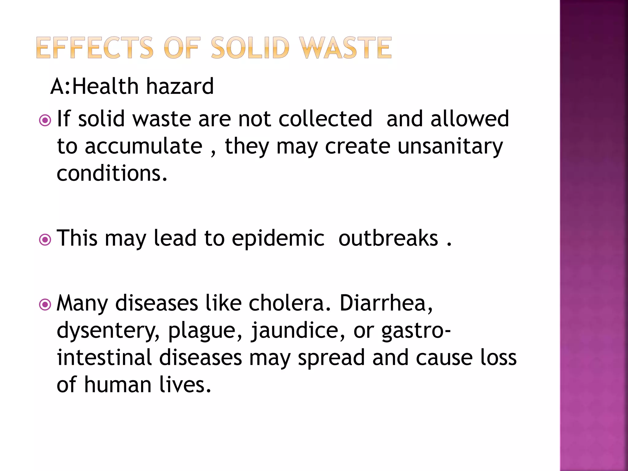 A:Health hazard 
 If solid waste are not collected and allowed 
to accumulate , they may create unsanitary 
conditions. 
 This may lead to epidemic outbreaks . 
 Many diseases like cholera. Diarrhea, 
dysentery, plague, jaundice, or gastro-intestinal 
diseases may spread and cause loss 
of human lives. 
 