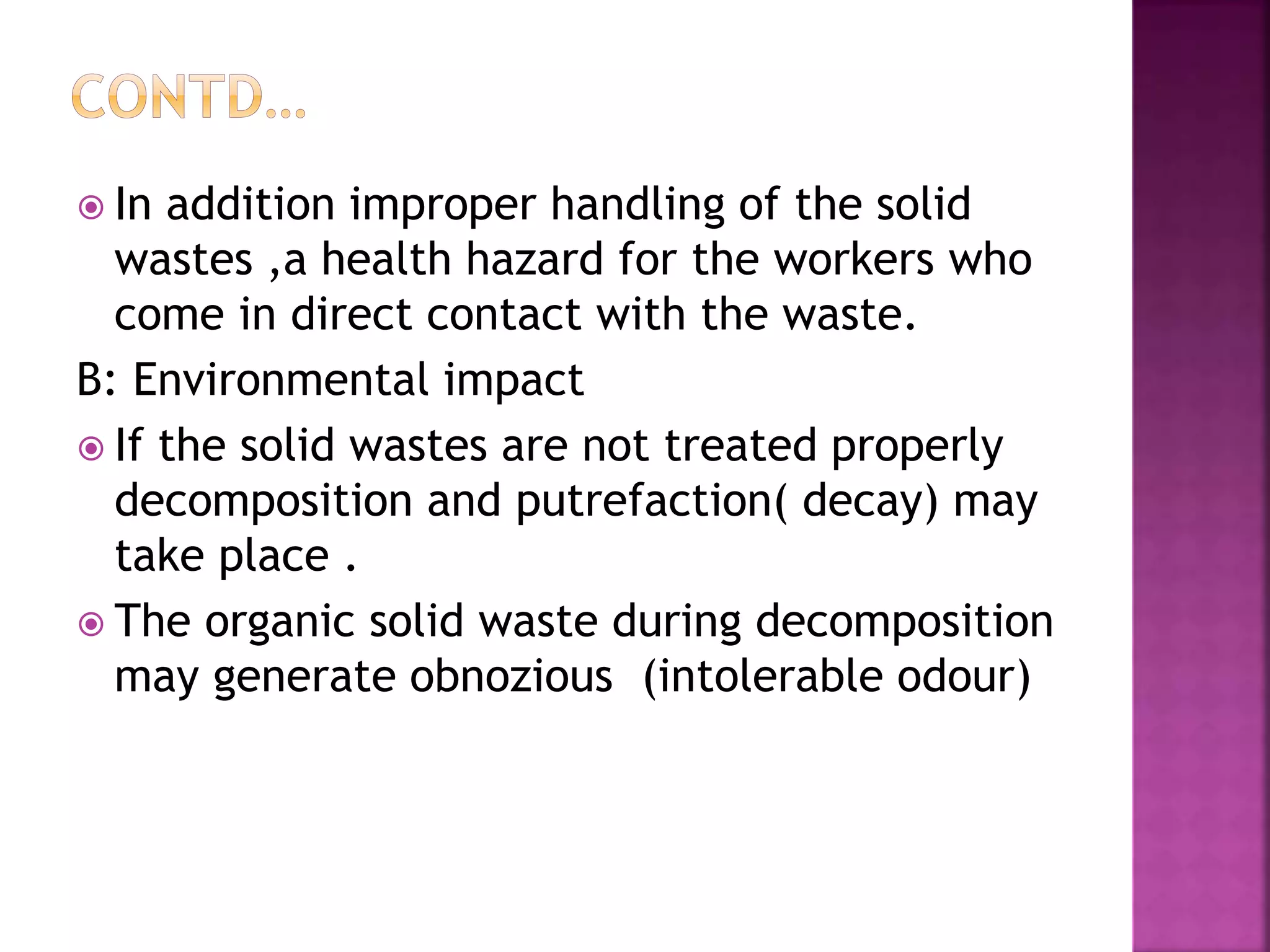  In addition improper handling of the solid 
wastes ,a health hazard for the workers who 
come in direct contact with the waste. 
B: Environmental impact 
 If the solid wastes are not treated properly 
decomposition and putrefaction( decay) may 
take place . 
 The organic solid waste during decomposition 
may generate obnozious (intolerable odour) 
 