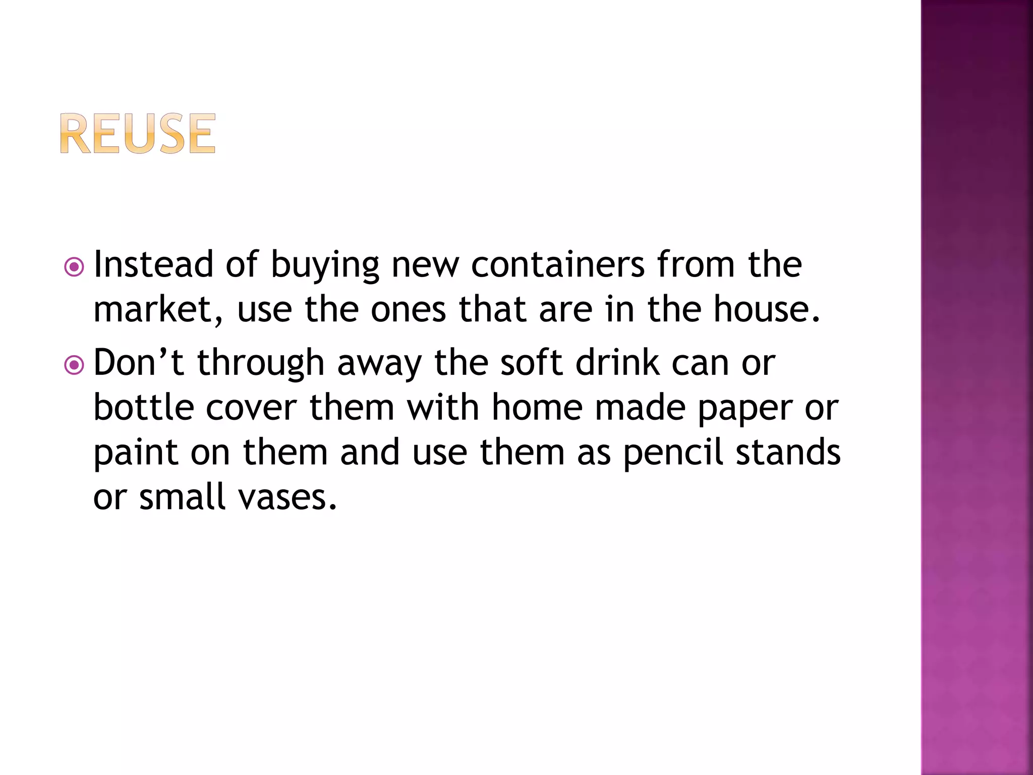  Instead of buying new containers from the 
market, use the ones that are in the house. 
 Don’t through away the soft drink can or 
bottle cover them with home made paper or 
paint on them and use them as pencil stands 
or small vases. 
 