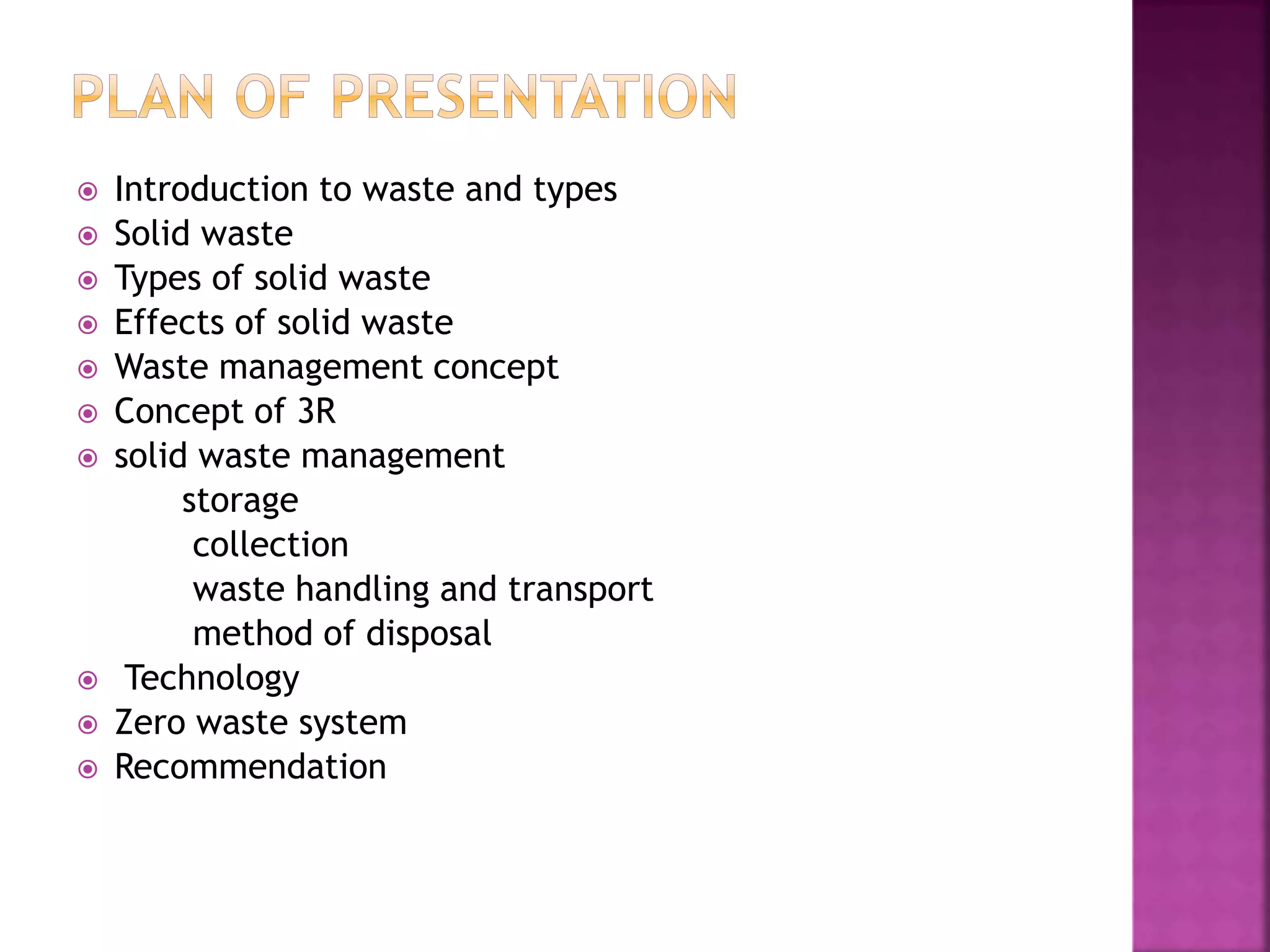  Introduction to waste and types 
 Solid waste 
 Types of solid waste 
 Effects of solid waste 
 Waste management concept 
 Concept of 3R 
 solid waste management 
storage 
collection 
waste handling and transport 
method of disposal 
 Technology 
 Zero waste system 
 Recommendation 
 