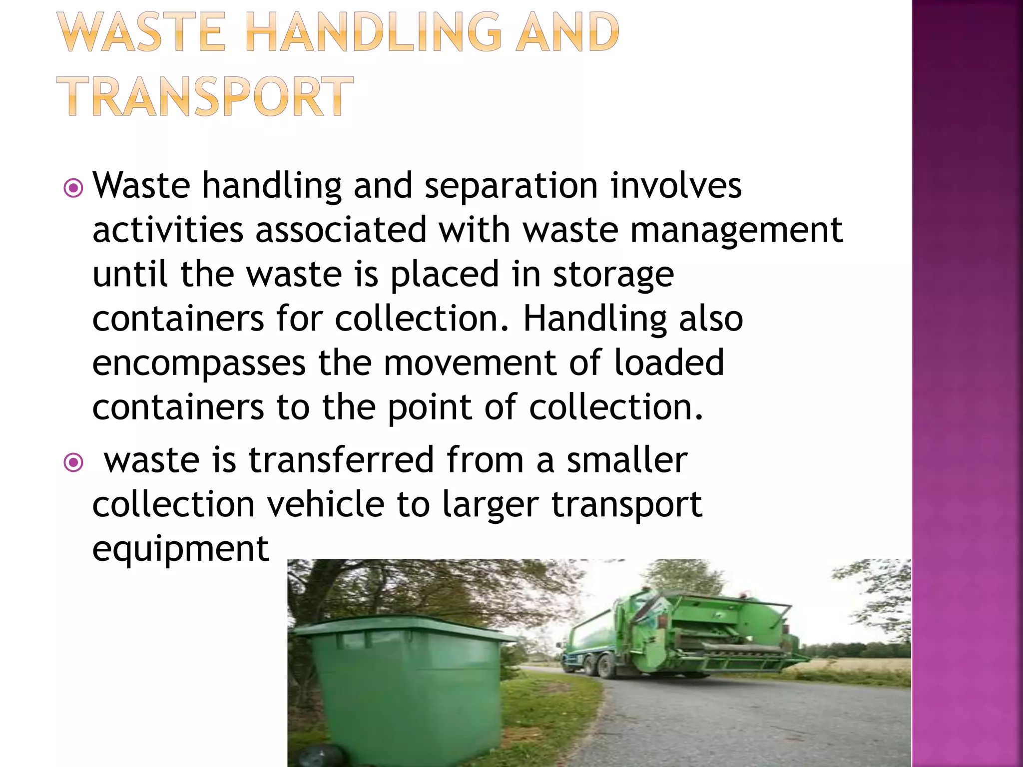 Waste handling and separation involves 
activities associated with waste management 
until the waste is placed in storage 
containers for collection. Handling also 
encompasses the movement of loaded 
containers to the point of collection. 
 waste is transferred from a smaller 
collection vehicle to larger transport 
equipment 
 