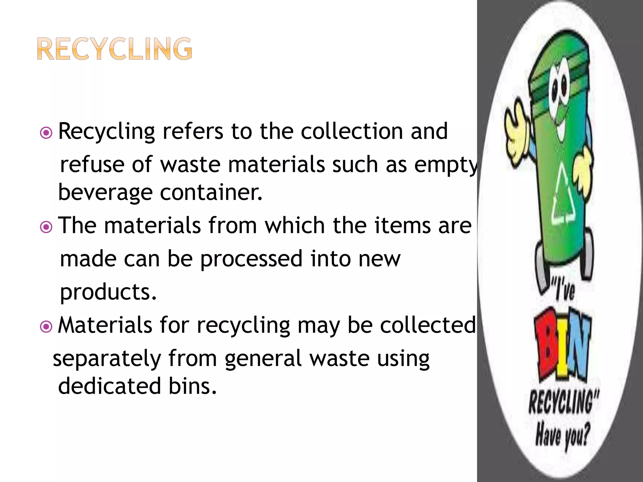  Recycling refers to the collection and 
refuse of waste materials such as empty 
beverage container. 
 The materials from which the items are 
made can be processed into new 
products. 
 Materials for recycling may be collected 
separately from general waste using 
dedicated bins. 
 