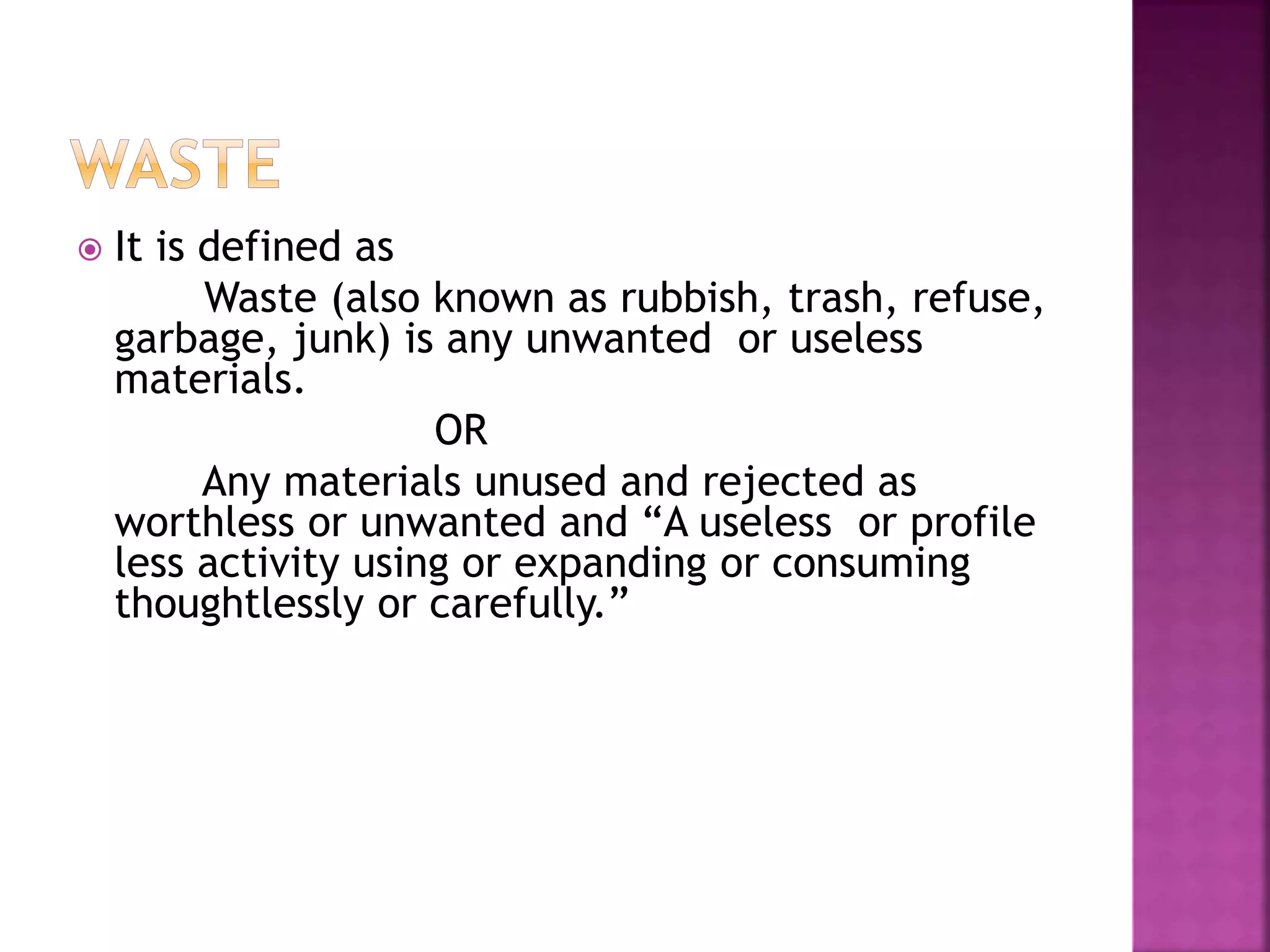  It is defined as 
Waste (also known as rubbish, trash, refuse, 
garbage, junk) is any unwanted or useless 
materials. 
OR 
Any materials unused and rejected as 
worthless or unwanted and “A useless or profile 
less activity using or expanding or consuming 
thoughtlessly or carefully.” 
 