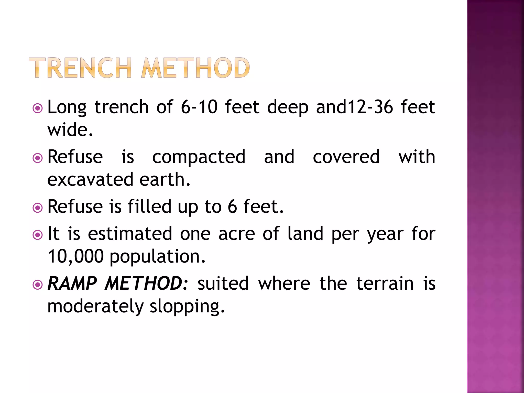  Long trench of 6-10 feet deep and12-36 feet 
wide. 
 Refuse is compacted and covered with 
excavated earth. 
 Refuse is filled up to 6 feet. 
 It is estimated one acre of land per year for 
10,000 population. 
 RAMP METHOD: suited where the terrain is 
moderately slopping. 
 