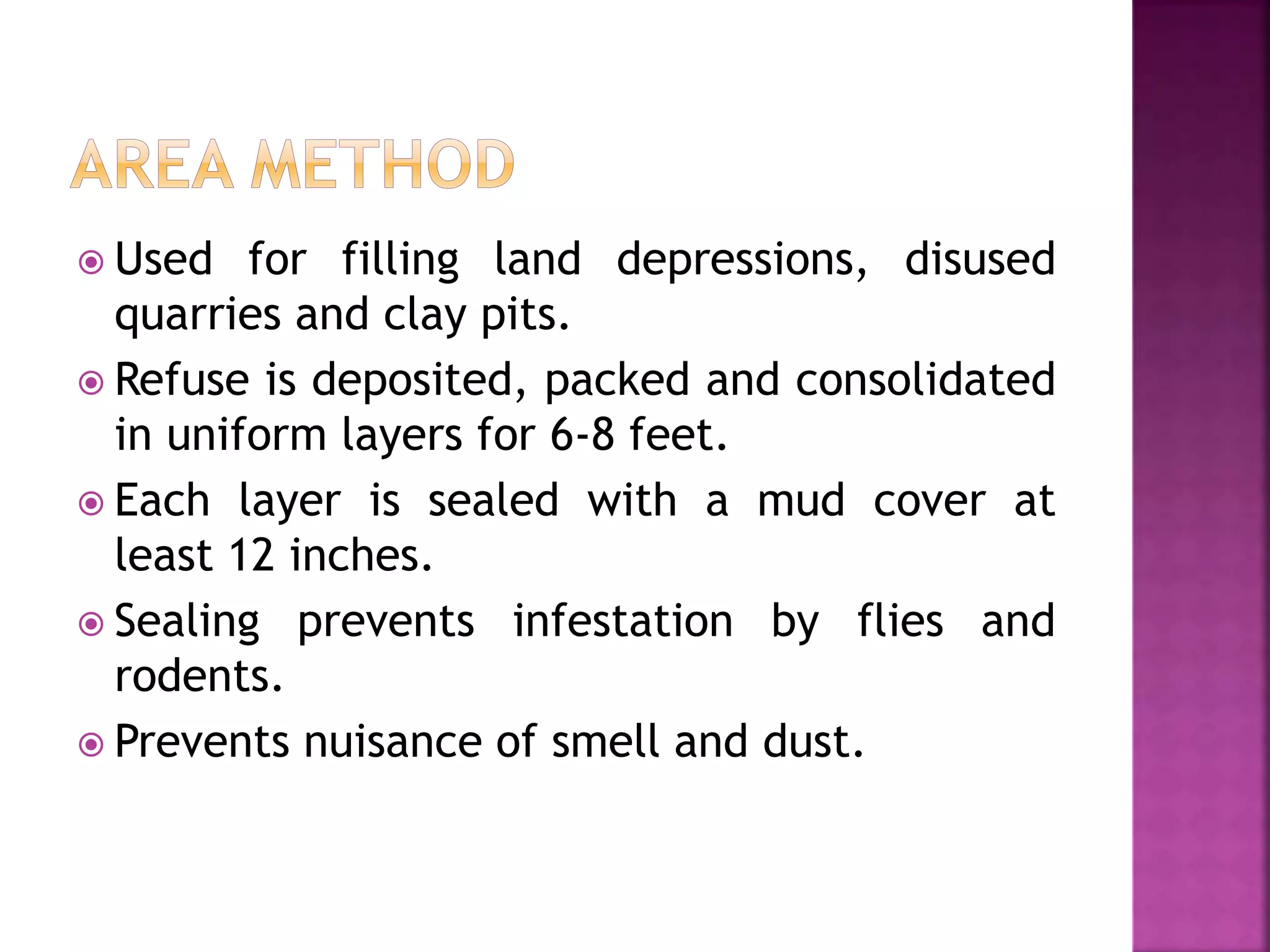  Used for filling land depressions, disused 
quarries and clay pits. 
 Refuse is deposited, packed and consolidated 
in uniform layers for 6-8 feet. 
 Each layer is sealed with a mud cover at 
least 12 inches. 
 Sealing prevents infestation by flies and 
rodents. 
 Prevents nuisance of smell and dust. 
 