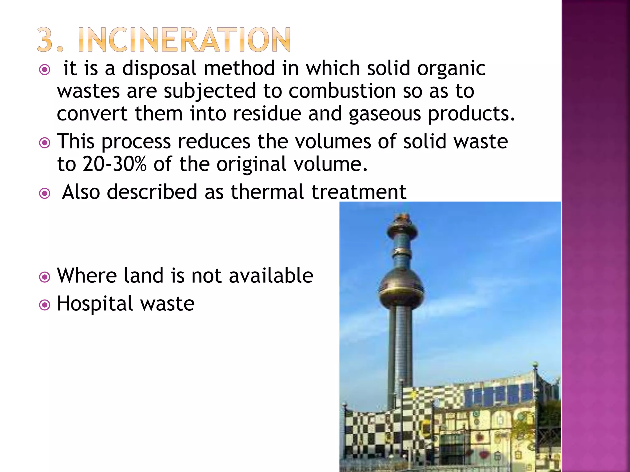  it is a disposal method in which solid organic 
wastes are subjected to combustion so as to 
convert them into residue and gaseous products. 
 This process reduces the volumes of solid waste 
to 20-30% of the original volume. 
 Also described as thermal treatment 
 Where land is not available 
 Hospital waste 
 