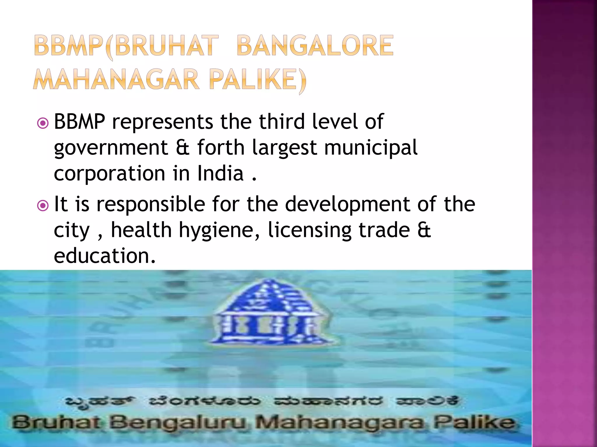 BBMP represents the third level of 
government & forth largest municipal 
corporation in India . 
 It is responsible for the development of the 
city , health hygiene, licensing trade & 
education. 
 