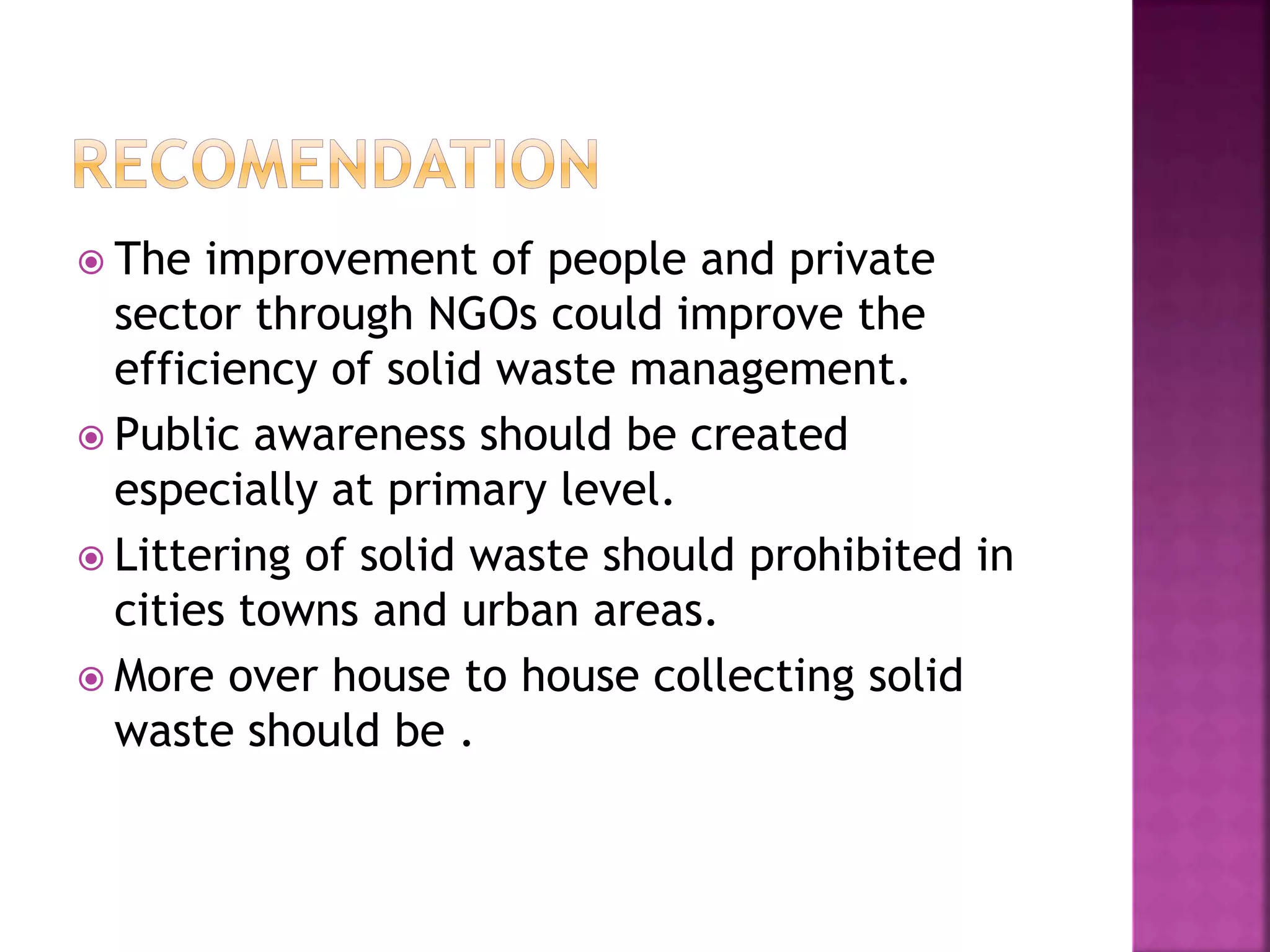  The improvement of people and private 
sector through NGOs could improve the 
efficiency of solid waste management. 
 Public awareness should be created 
especially at primary level. 
 Littering of solid waste should prohibited in 
cities towns and urban areas. 
 More over house to house collecting solid 
waste should be . 
 