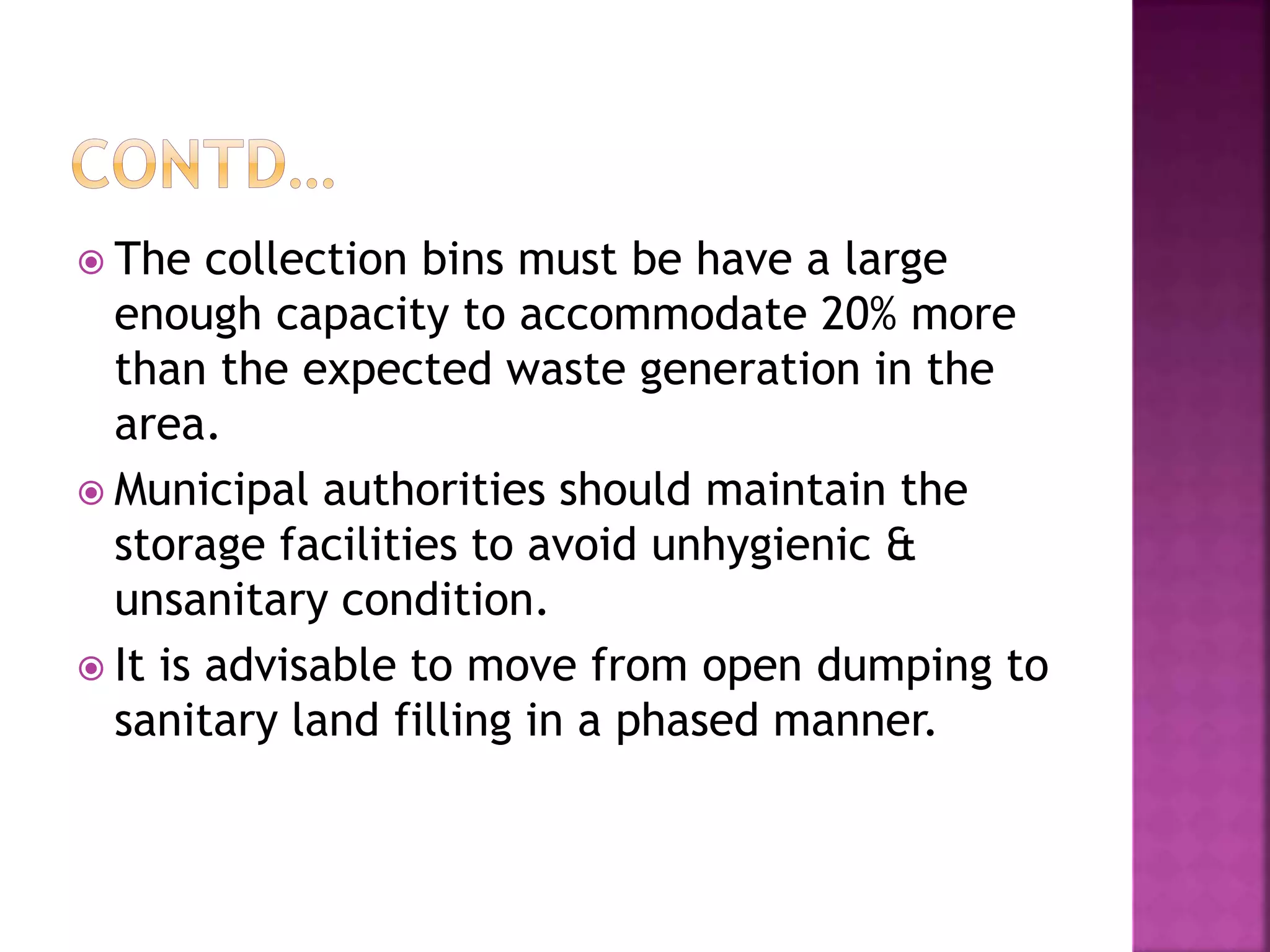  The collection bins must be have a large 
enough capacity to accommodate 20% more 
than the expected waste generation in the 
area. 
 Municipal authorities should maintain the 
storage facilities to avoid unhygienic & 
unsanitary condition. 
 It is advisable to move from open dumping to 
sanitary land filling in a phased manner. 
 