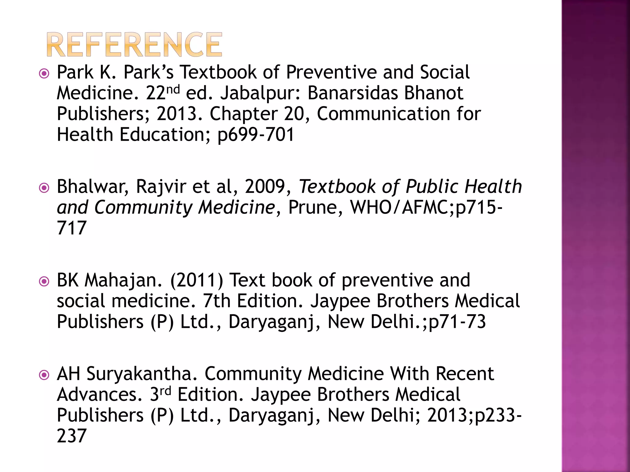  Park K. Park’s Textbook of Preventive and Social 
Medicine. 22nd ed. Jabalpur: Banarsidas Bhanot 
Publishers; 2013. Chapter 20, Communication for 
Health Education; p699-701 
 Bhalwar, Rajvir et al, 2009, Textbook of Public Health 
and Community Medicine, Prune, WHO/AFMC;p715- 
717 
 BK Mahajan. (2011) Text book of preventive and 
social medicine. 7th Edition. Jaypee Brothers Medical 
Publishers (P) Ltd., Daryaganj, New Delhi.;p71-73 
 AH Suryakantha. Community Medicine With Recent 
Advances. 3rd Edition. Jaypee Brothers Medical 
Publishers (P) Ltd., Daryaganj, New Delhi; 2013;p233- 
237 
 