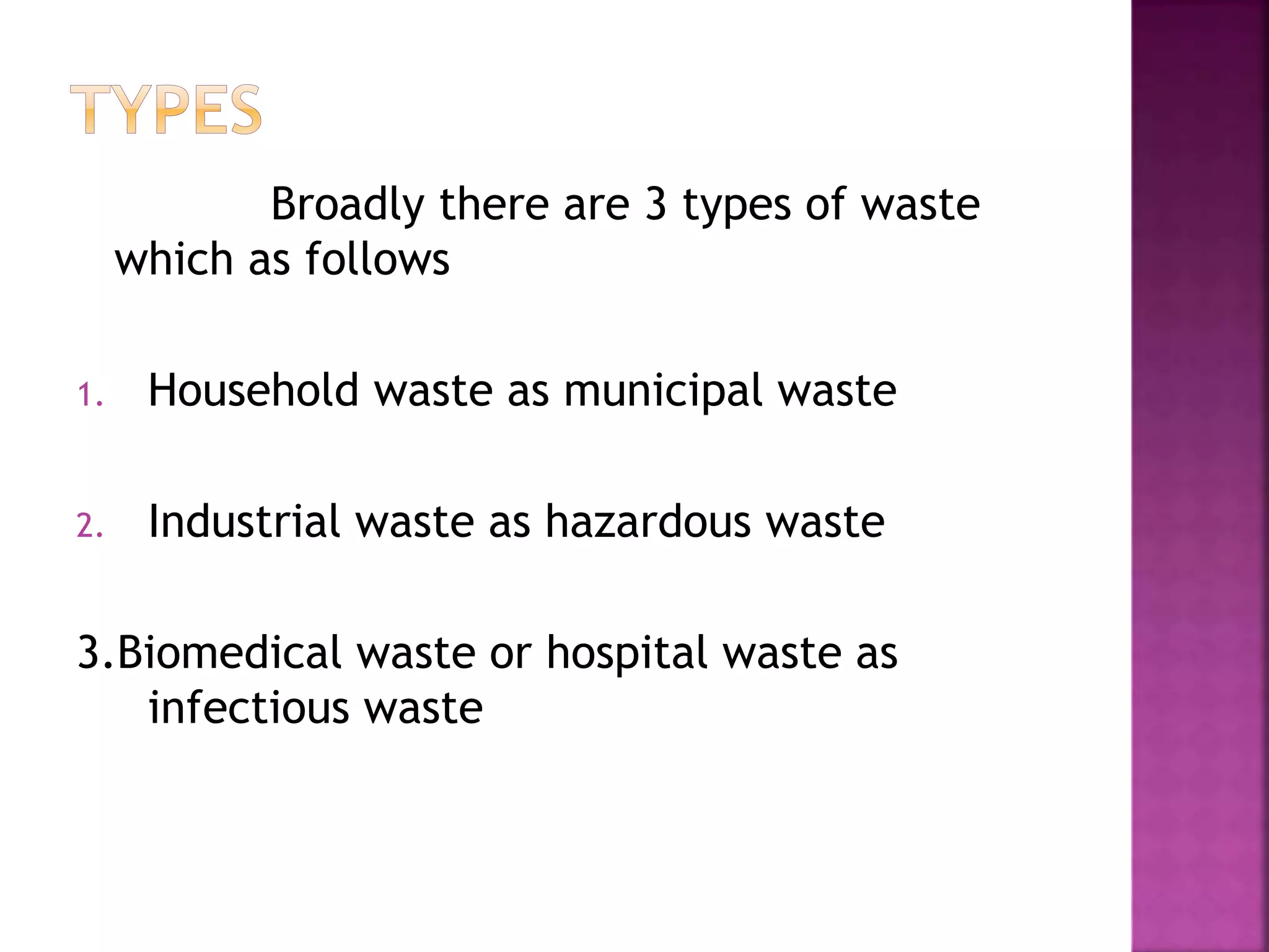 Broadly there are 3 types of waste 
which as follows 
1. Household waste as municipal waste 
2. Industrial waste as hazardous waste 
3.Biomedical waste or hospital waste as 
infectious waste 
 