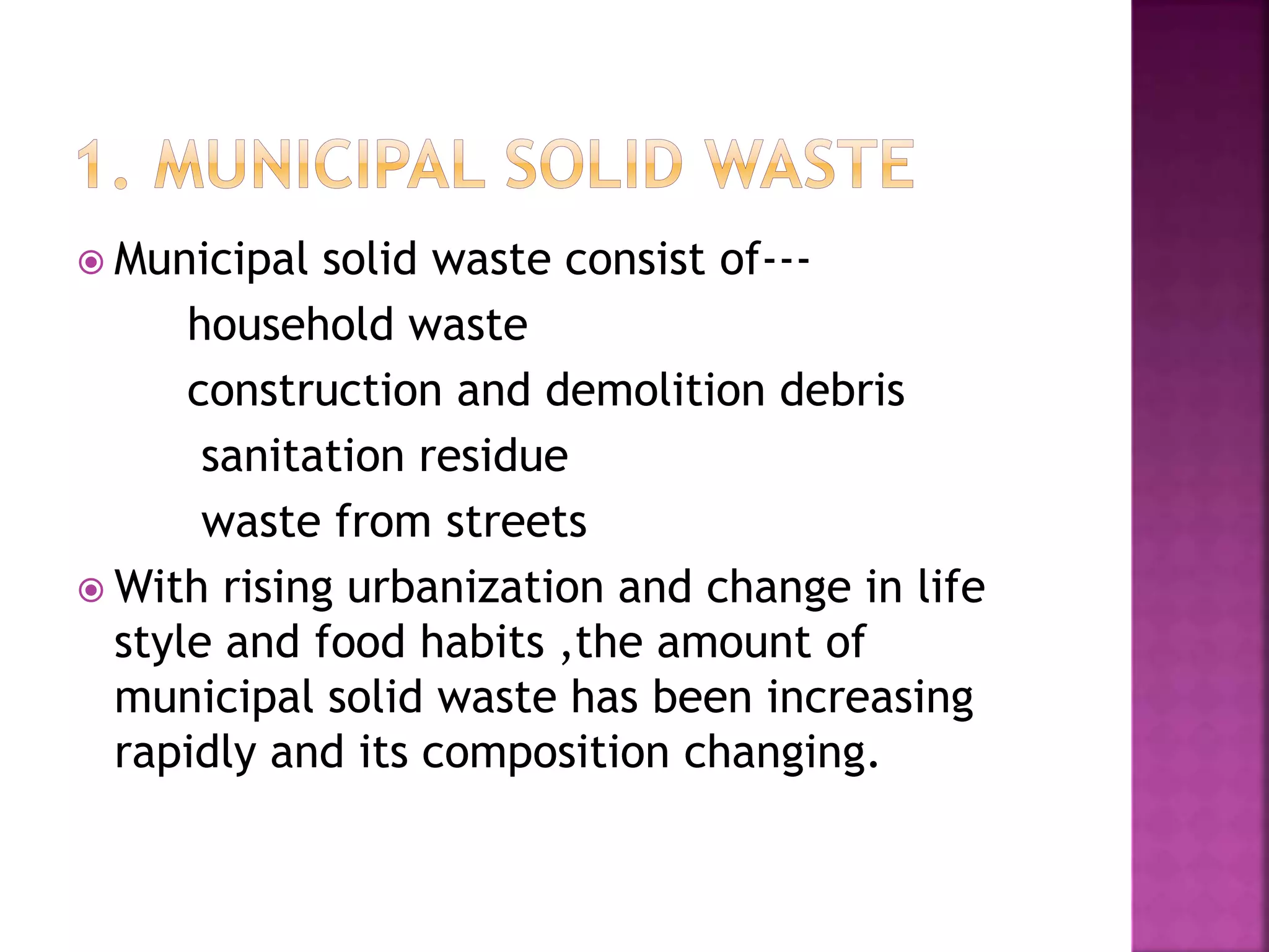  Municipal solid waste consist of--- 
household waste 
construction and demolition debris 
sanitation residue 
waste from streets 
With rising urbanization and change in life 
style and food habits ,the amount of 
municipal solid waste has been increasing 
rapidly and its composition changing. 
 
