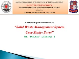 Graduate Report Presentation on
“Solid Waste Management System
Case Study: Surat”
ME – TCP, Year – I, Semester – I
SARVAJANIK COLLEGE OF ENGINEERING & TECHNOLOGY, SURAT
FACULTY OF CIVIL ENGINEERING
MASTER OF ENGINEERING (TOWN AND COUNTRY PLANNING)
Affiliated with
GUJARAT TECHNOLOGICAL UNIVERSITY
 