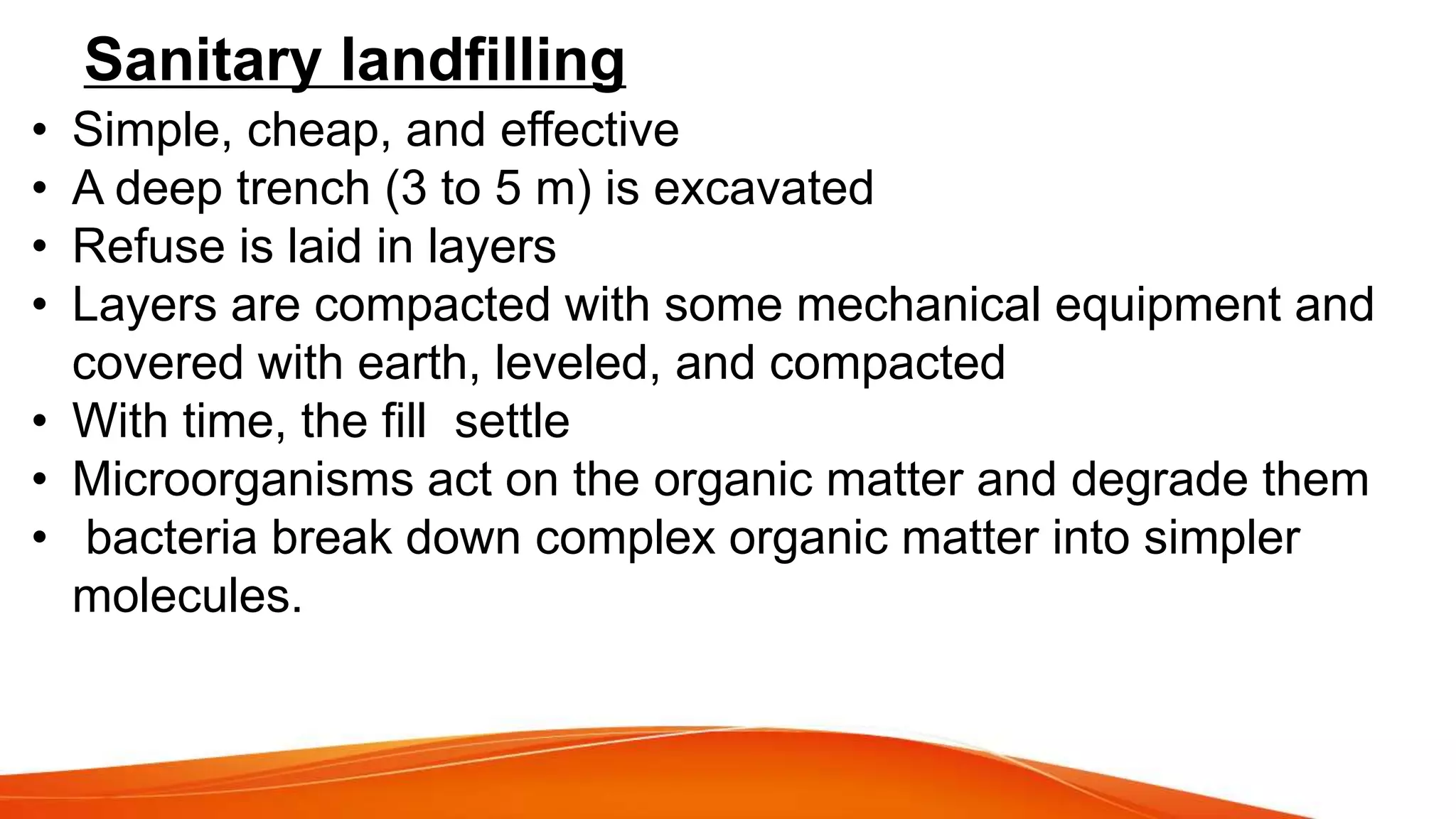 Sanitary landfilling
• Simple, cheap, and effective
• A deep trench (3 to 5 m) is excavated
• Refuse is laid in layers
• Layers are compacted with some mechanical equipment and
covered with earth, leveled, and compacted
• With time, the fill settle
• Microorganisms act on the organic matter and degrade them
• bacteria break down complex organic matter into simpler
molecules.
 