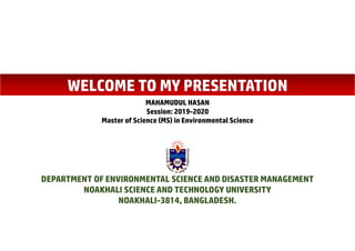WELCOME TO MY PRESENTATION
MAHAMUDUL HASAN
Session: 2019-2020
Master of Science (MS) in Environmental Science
DEPARTMENT OF ENVIRONMENTAL SCIENCE AND DISASTER MANAGEMENT
NOAKHALI SCIENCE AND TECHNOLOGY UNIVERSITY
NOAKHALI-3814, BANGLADESH.
 